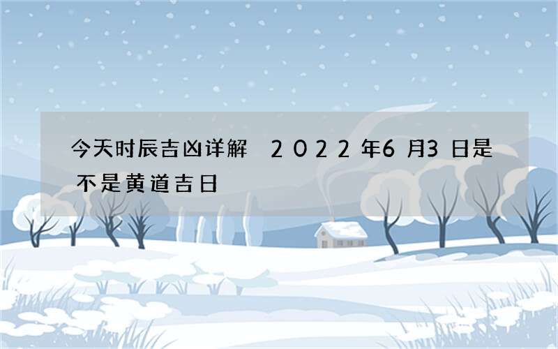 今天时辰吉凶详解 2022年6月3日是不是黄道吉日
